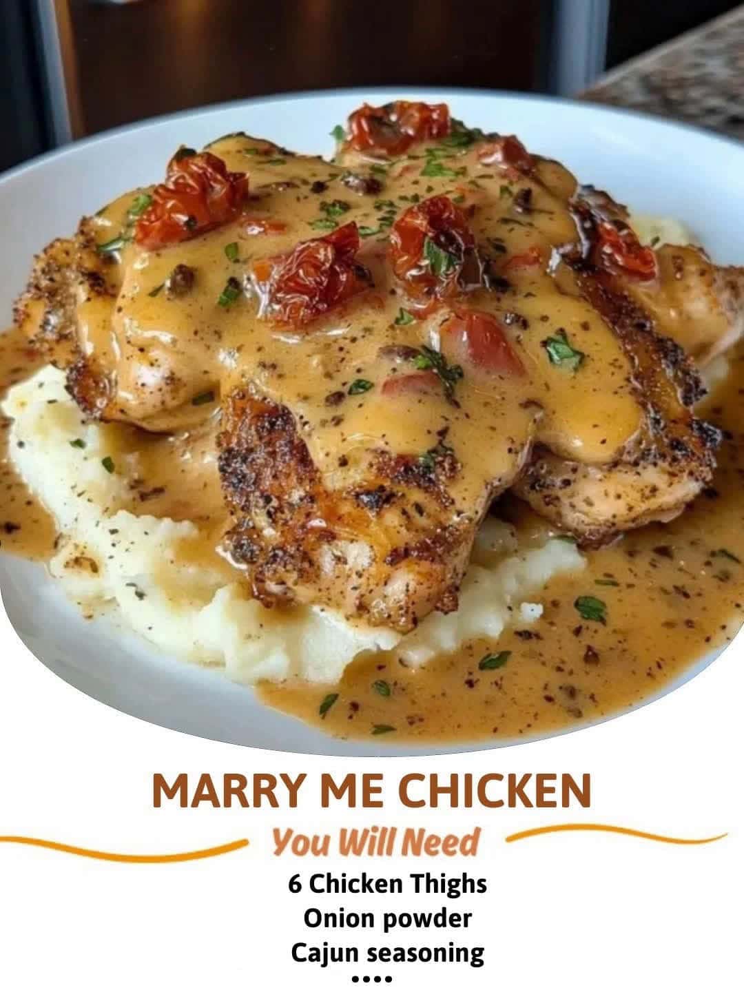 Cover for Marry Me ChickenIngredients:6 Chicken ThighsUse ALL seasonings to your likingOnion powderGarlic powderCajun seasoningPepperPaprikaItalian herbsOlive oilSauce2 tbsp Butter2 Tbsp fresh minced Garlic1/2cup Chicken brot