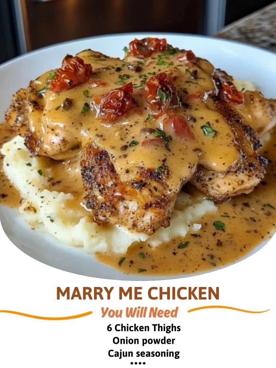 cover for Marry Me ChickenIngredients:6 Chicken ThighsUse ALL seasonings to your likingOnion powderGarlic powderCajun seasoningPepperPaprikaItalian herbsOlive oilSauce2 tbsp Butter2 Tbsp fresh minced Garlic1/2cup Chicken brot